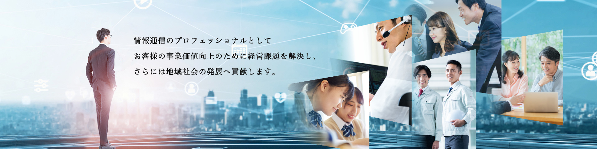 NTTビジネスソリューションズは、情報通信のプロフェッショナルとしてお客様の事業価値向上のために経営課題を解決し、さらには地域社会の発展へ貢献します。